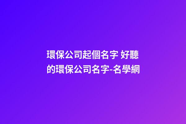 環保公司起個名字 好聽的環保公司名字-名學網
